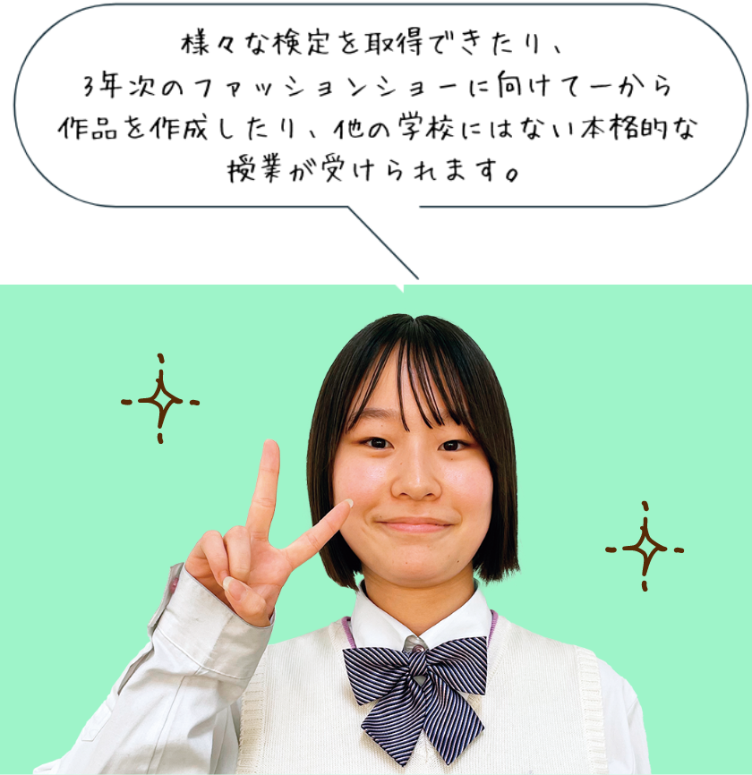 様々な検定を取得できたり、3年次のファッションショーに向けて一から作品を作成したり、他の学校にはない本格的な授業が受けられます。